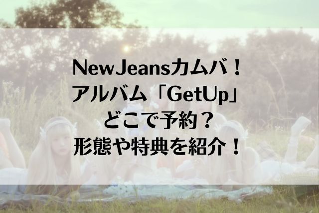 NewJeansカムバ！アルバム「GetUp」どこで予約？形態や特典を紹介！ 好きなことを全力で