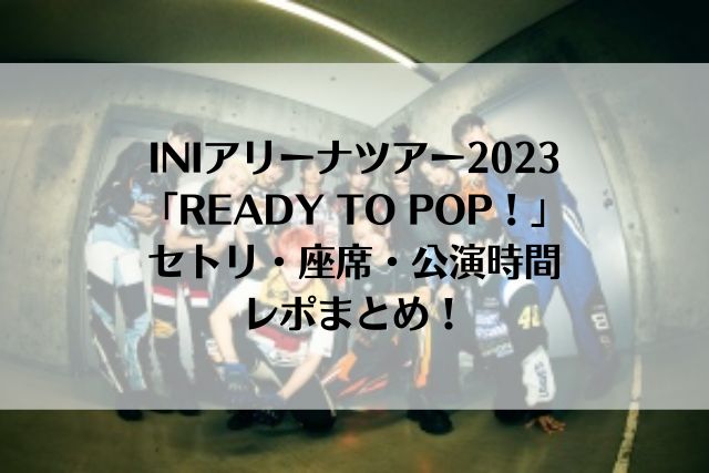 INIアリーナツアー2023「READY TO POP！」セトリ・座席・公演時間・レポまとめ！